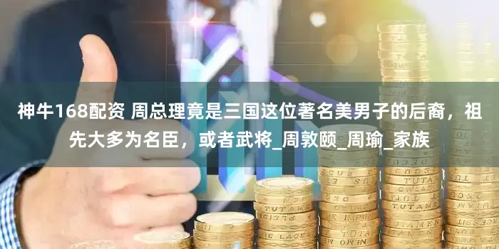 神牛168配资 周总理竟是三国这位著名美男子的后裔，祖先大多为名臣，或者武将_周敦颐_周瑜_家族