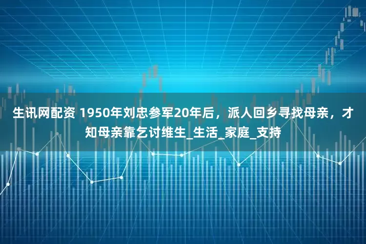 生讯网配资 1950年刘忠参军20年后，派人回乡寻找母亲，才知母亲靠乞讨维生_生活_家庭_支持