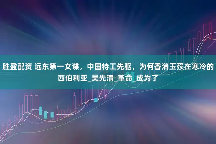 胜盈配资 远东第一女谍，中国特工先驱，为何香消玉殒在寒冷的西伯利亚_吴先清_革命_成为了