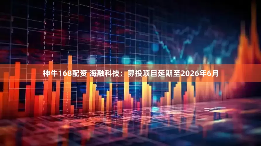 神牛168配资 海融科技：募投项目延期至2026年6月