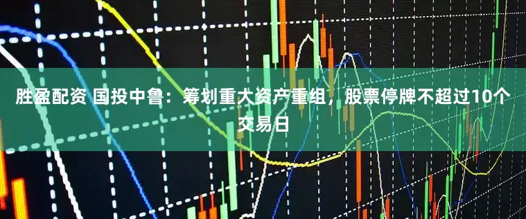 胜盈配资 国投中鲁：筹划重大资产重组，股票停牌不超过10个交易日