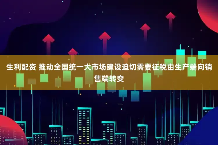 生利配资 推动全国统一大市场建设迫切需要征税由生产端向销售端转变