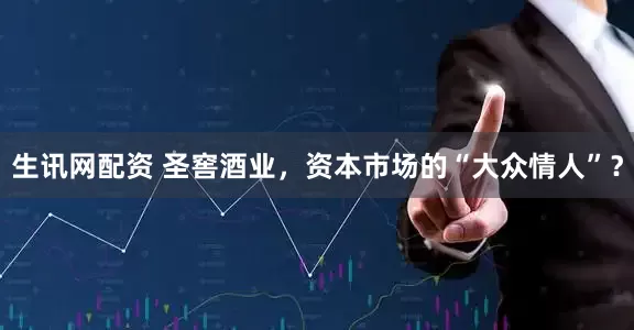 生讯网配资 圣窖酒业，资本市场的“大众情人”？