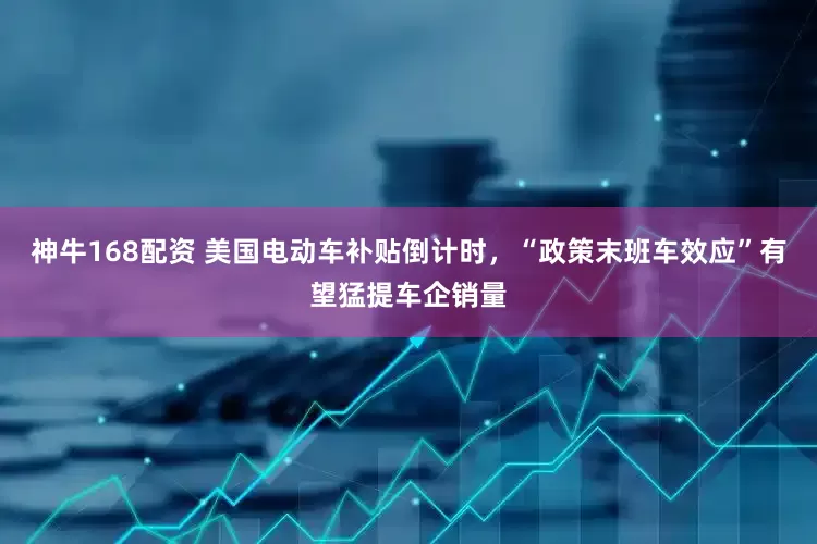 神牛168配资 美国电动车补贴倒计时，“政策末班车效应”有望猛提车企销量