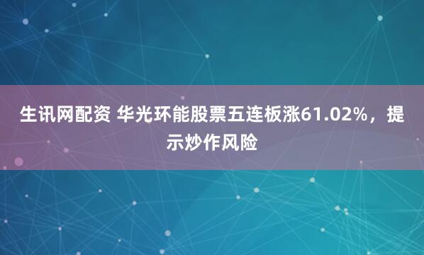 生讯网配资 华光环能股票五连板涨61.02%，提示炒作风险