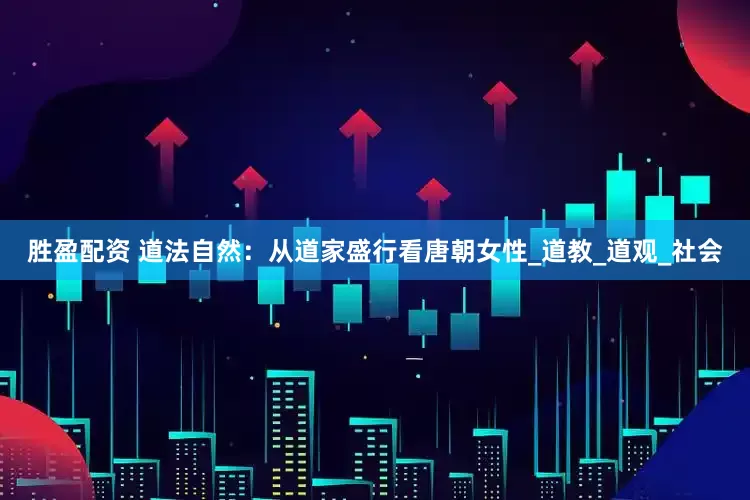 胜盈配资 道法自然：从道家盛行看唐朝女性_道教_道观_社会