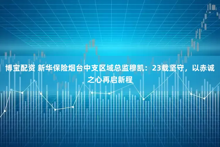 博宝配资 新华保险烟台中支区域总监穆凯：23载坚守，以赤诚之心再启新程