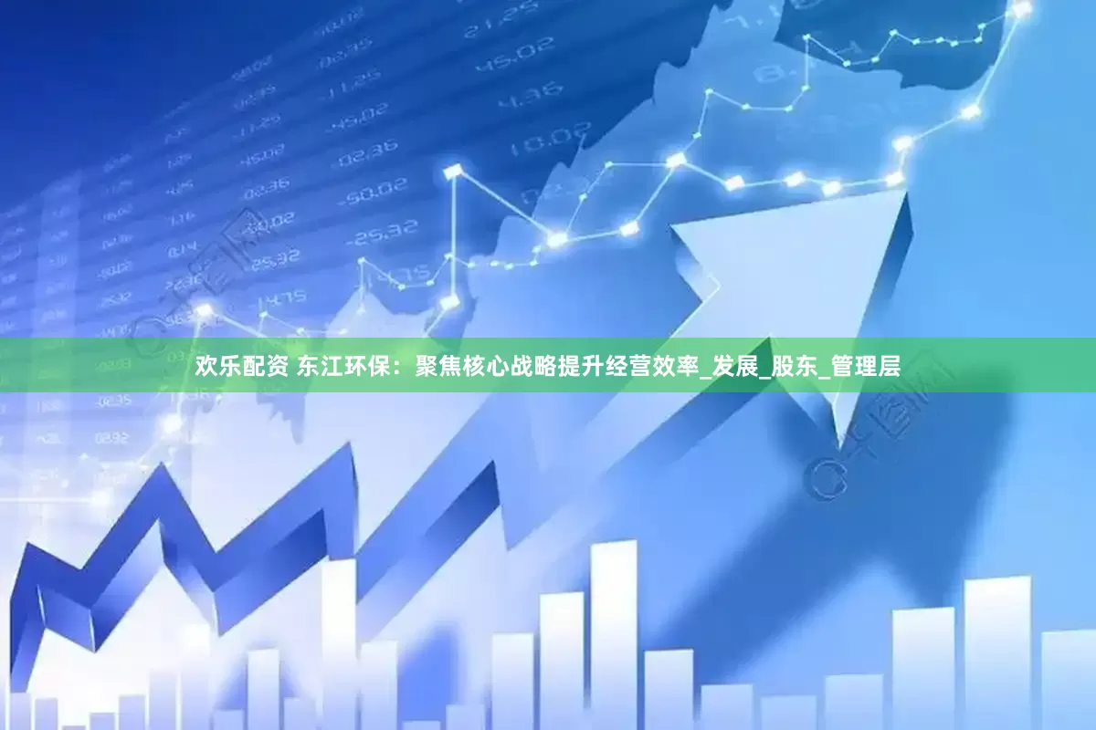 欢乐配资 东江环保：聚焦核心战略提升经营效率_发展_股东_管理层