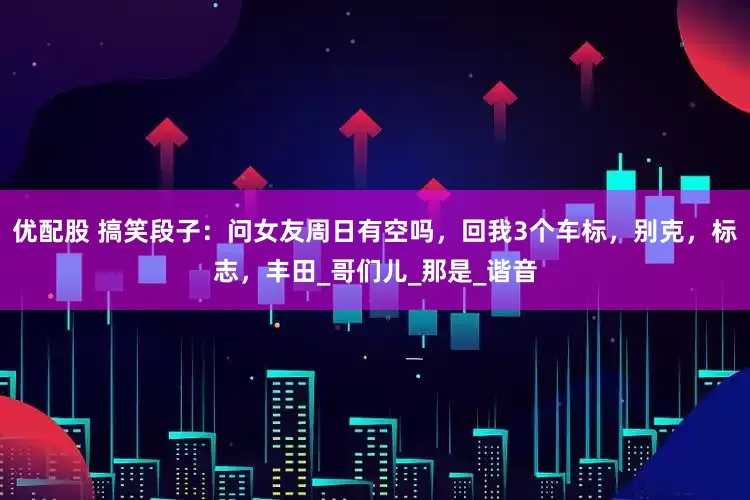 优配股 搞笑段子：问女友周日有空吗，回我3个车标，别克，标志，丰田_哥们儿_那是_谐音