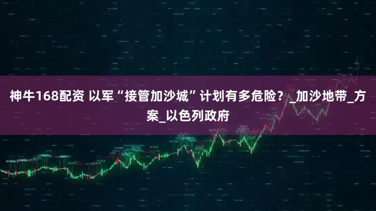 神牛168配资 以军“接管加沙城”计划有多危险？_加沙地带_方案_以色列政府