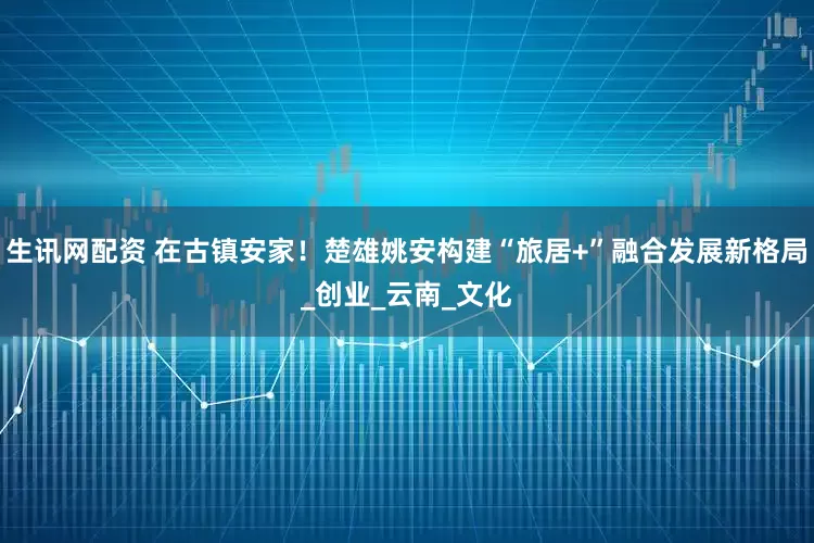 生讯网配资 在古镇安家！楚雄姚安构建“旅居+”融合发展新格局_创业_云南_文化