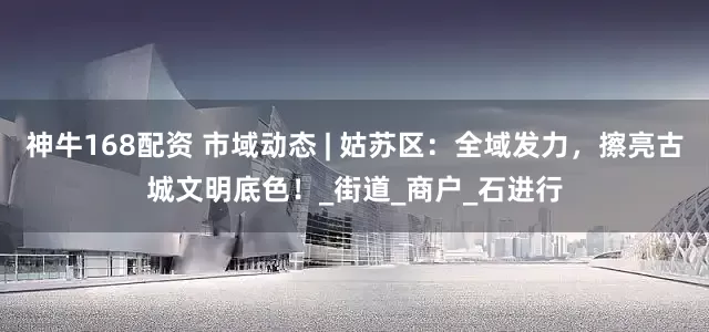 神牛168配资 市域动态 | 姑苏区：全域发力，擦亮古城文明底色！_街道_商户_石进行